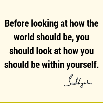 Before looking at how the world should be, you should look at how you should be within