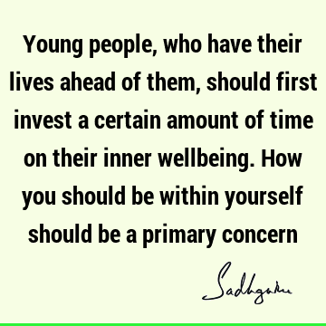 Young people, who have their lives ahead of them, should first invest a certain amount of time on their inner wellbeing. How you should be within yourself