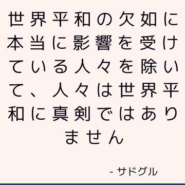 世界平和の欠如に本当に影響を受けている人々を除いて、人々は世界平和に真剣ではありません