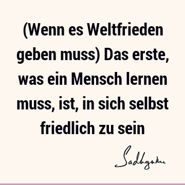 (Wenn es Weltfrieden geben muss) Das erste, was ein Mensch lernen muss, ist, in sich selbst friedlich zu