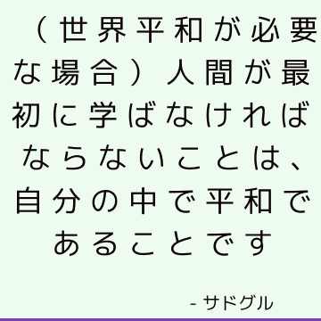 （世界平和が必要な場合）人間が最初に学ばなければならないことは、自分の中で平和であることです