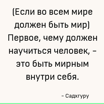 (Если во всем мире должен быть мир) Первое, чему должен научиться человек, - это быть мирным внутри себя
