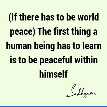 (If there has to be world peace) The first thing a human being has to learn is to be peaceful within