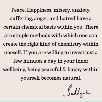 Peace, Happiness, misery, anxiety, suffering, anger, and hatred have a certain chemical basis within you. There are simple methods with which one can create