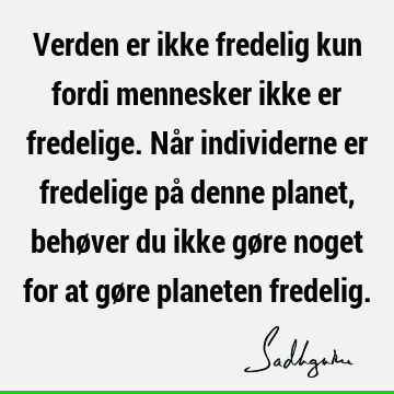 Verden er ikke fredelig kun fordi mennesker ikke er fredelige. Når individerne er fredelige på denne planet, behøver du ikke gøre noget for at gøre planeten