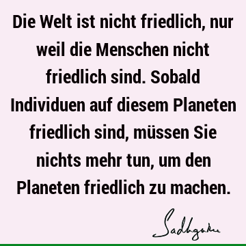 Die Welt ist nicht friedlich, nur weil die Menschen nicht friedlich sind. Sobald Individuen auf diesem Planeten friedlich sind, müssen Sie nichts mehr tun, um