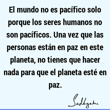 El mundo no es pacífico solo porque los seres humanos no son pacíficos. Una vez que las personas están en paz en este planeta, no tienes que hacer nada para