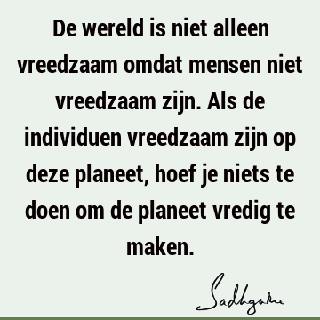 De wereld is niet alleen vreedzaam omdat mensen niet vreedzaam zijn. Als de individuen vreedzaam zijn op deze planeet, hoef je niets te doen om de planeet