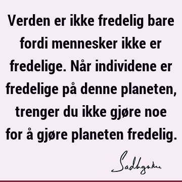 Verden er ikke fredelig bare fordi mennesker ikke er fredelige. Når individene er fredelige på denne planeten, trenger du ikke gjøre noe for å gjøre planeten