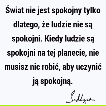 Świat nie jest spokojny tylko dlatego, że ludzie nie są spokojni. Kiedy ludzie są spokojni na tej planecie, nie musisz nic robić, aby uczynić ją spokojną