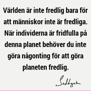 Världen är inte fredlig bara för att människor inte är fredliga. När individerna är fridfulla på denna planet behöver du inte göra någonting för att göra