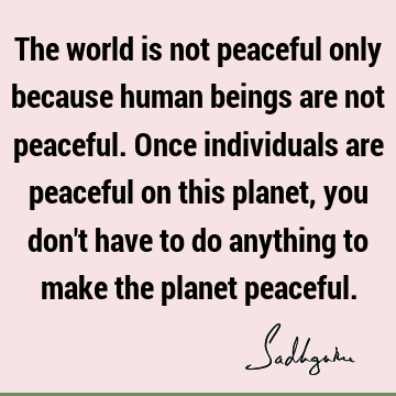 The world is not peaceful only because human beings are not peaceful. Once individuals are peaceful on this planet, you don