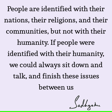 People are identified with their nations, their religions, and their communities, but not with their humanity. If people were identified with their humanity,