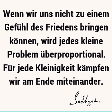 Wenn wir uns nicht zu einem Gefühl des Friedens bringen können, wird jedes kleine Problem überproportional. Für jede Kleinigkeit kämpfen wir am Ende