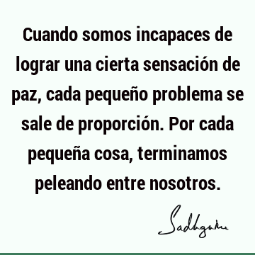 Cuando somos incapaces de lograr una cierta sensación de paz, cada pequeño  problema se sale de proporción. Por cada pequeña cosa, terminamos peleando  - Sadhguru