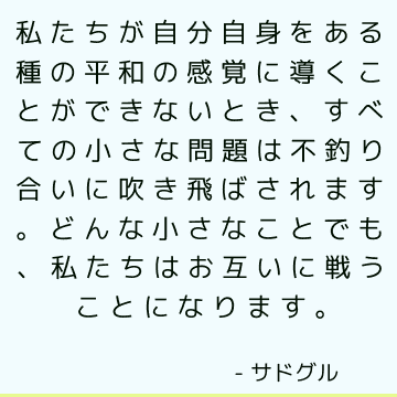 私たちが自分自身をある種の平和の感覚に導くことができないとき、すべての小さな問題は不釣り合いに吹き飛ばされます。 どんな小さなことでも、私たちはお互いに戦うことになります。