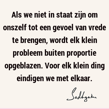 Als we niet in staat zijn om onszelf tot een gevoel van vrede te brengen, wordt elk klein probleem buiten proportie opgeblazen. Voor elk klein ding eindigen we