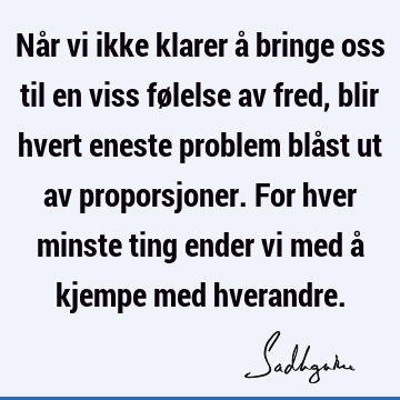 Når vi ikke klarer å bringe oss til en viss følelse av fred, blir hvert eneste problem blåst ut av proporsjoner. For hver minste ting ender vi med å kjempe med