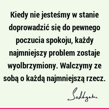 Kiedy nie jesteśmy w stanie doprowadzić się do pewnego poczucia spokoju, każdy najmniejszy problem zostaje wyolbrzymiony. Walczymy ze sobą o każdą najmniejszą