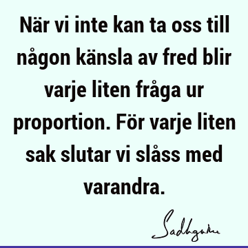 När vi inte kan ta oss till någon känsla av fred blir varje liten fråga ur proportion. För varje liten sak slutar vi slåss med