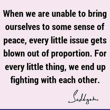 When we are unable to bring ourselves to some sense of peace, every little issue gets blown out of proportion. For every little thing, we end up fighting with