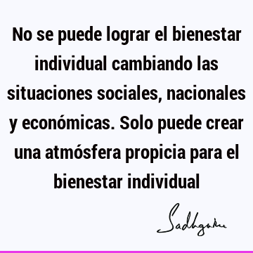 No se puede lograr el bienestar individual cambiando las situaciones sociales, nacionales y económicas. Solo puede crear una atmósfera propicia para el