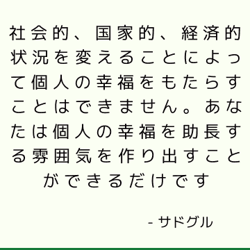 社会的、国家的、経済的状況を変えることによって個人の幸福をもたらすことはできません。 あなたは個人の幸福を助長する雰囲気を作り出すことができるだけです