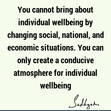You cannot bring about individual wellbeing by changing social, national, and economic situations. You can only create a conducive atmosphere for individual