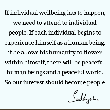 If individual wellbeing has to happen, we need to attend to individual people. If each individual begins to experience himself as a human being, if he allows
