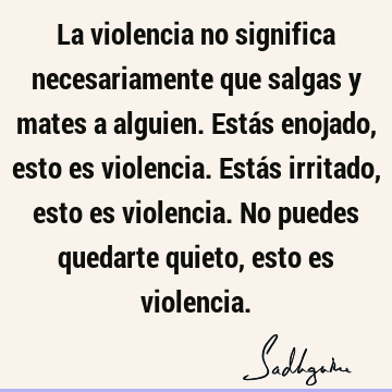 La violencia no significa necesariamente que salgas y mates a alguien. Estás enojado, esto es violen