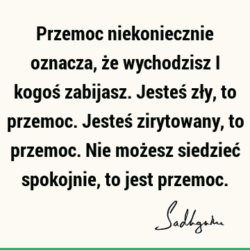 Przemoc niekoniecznie oznacza, że wychodzisz i kogoś zabijasz. Jesteś zły, to przemoc. Jesteś ziryto
