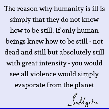 The reason why humanity is ill is simply that they do not know how to be still. If only human beings knew how to be still - not dead and still but absolutely