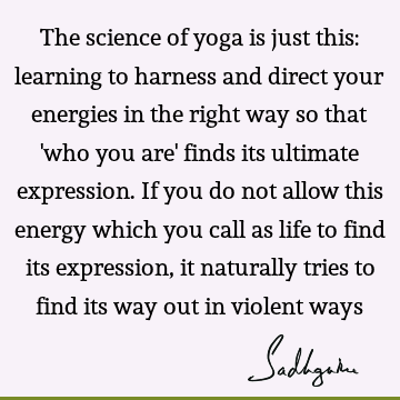 The science of yoga is just this: learning to harness and direct your energies in the right way so that 