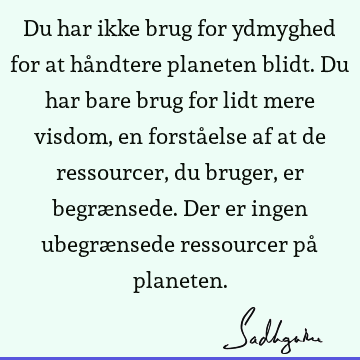 Du har ikke brug for ydmyghed for at håndtere planeten blidt. Du har bare brug for lidt mere visdom, en forståelse af at de ressourcer, du bruger, er begræ