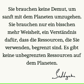 Sie brauchen keine Demut, um sanft mit dem Planeten umzugehen. Sie brauchen nur ein bisschen mehr Weisheit, ein Verständnis dafür, dass die Ressourcen, die Sie