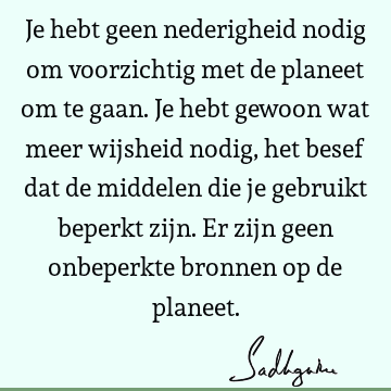 Je hebt geen nederigheid nodig om voorzichtig met de planeet om te gaan. Je hebt gewoon wat meer wijsheid nodig, het besef dat de middelen die je gebruikt