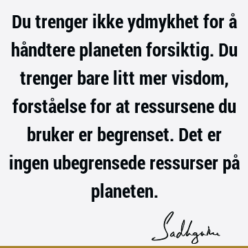 Du trenger ikke ydmykhet for å håndtere planeten forsiktig. Du trenger bare litt mer visdom, forståelse for at ressursene du bruker er begrenset. Det er ingen