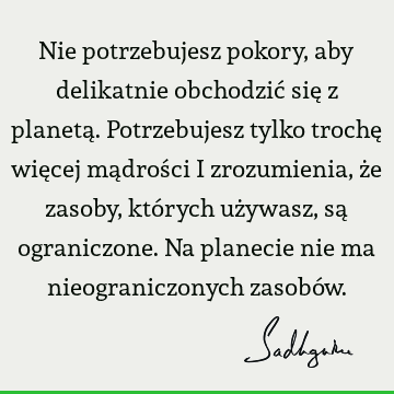 Nie potrzebujesz pokory, aby delikatnie obchodzić się z planetą. Potrzebujesz tylko trochę więcej mądrości i zrozumienia, że zasoby, których używasz, są