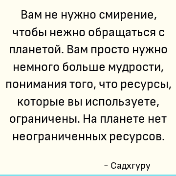 Вам не нужно смирение, чтобы нежно обращаться с планетой. Вам просто нужно немного больше мудрости, понимания того, что ресурсы, которые вы используете, огранич