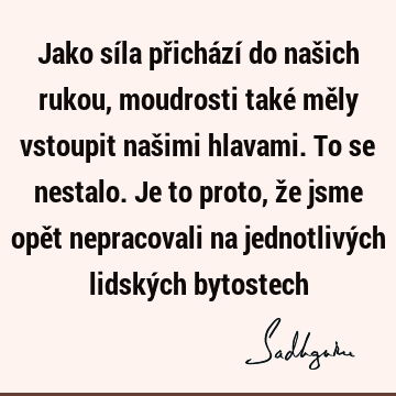 Jako síla přichází do našich rukou, moudrosti také měly vstoupit našimi hlavami. To se nestalo. Je to proto, že jsme opět nepracovali na jednotlivých lidských