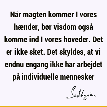 Når magten kommer i vores hænder, bør visdom også komme ind i vores hoveder. Det er ikke sket. Det skyldes, at vi endnu engang ikke har arbejdet på