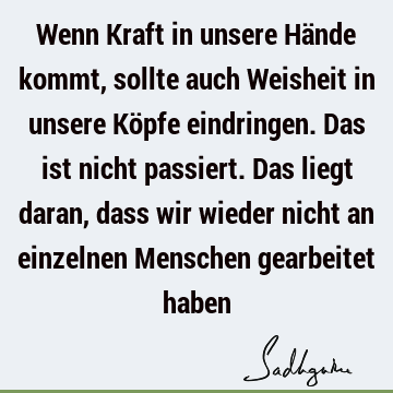 Wenn Kraft in unsere Hände kommt, sollte auch Weisheit in unsere Köpfe eindringen. Das ist nicht passiert. Das liegt daran, dass wir wieder nicht an einzelnen M