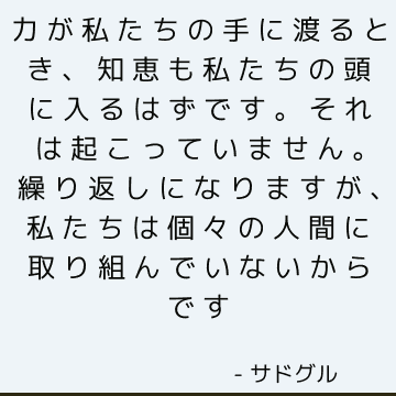 力が私たちの手に渡るとき、知恵も私たちの頭に入るはずです。 それは起こっていません。 繰り返しになりますが、私たちは個々の人間に取り組んでいないからです