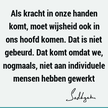 Als kracht in onze handen komt, moet wijsheid ook in ons hoofd komen. Dat is niet gebeurd. Dat komt omdat we, nogmaals, niet aan individuele mensen hebben