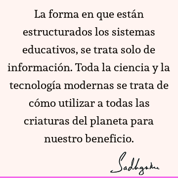 La forma en que están estructurados los sistemas educativos, se trata solo de información. Toda la ciencia y la tecnología modernas se trata de cómo utilizar a