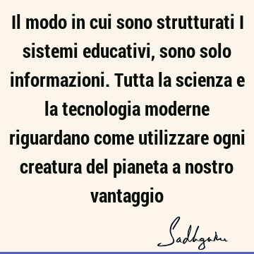 Il modo in cui sono strutturati i sistemi educativi, sono solo informazioni. Tutta la scienza e la tecnologia moderne riguardano come utilizzare ogni creatura