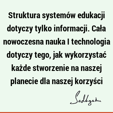 Struktura systemów edukacji dotyczy tylko informacji. Cała nowoczesna nauka i technologia dotyczy tego, jak wykorzystać każde stworzenie na naszej planecie dla