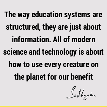 The way education systems are structured, they are just about information. All of modern science and technology is about how to use every creature on the
