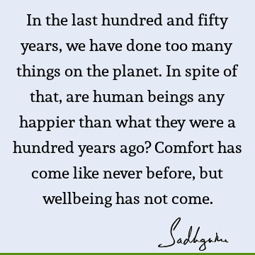 In the last hundred and fifty years, we have done too many things on the planet. In spite of that, are human beings any happier than what they were a hundred