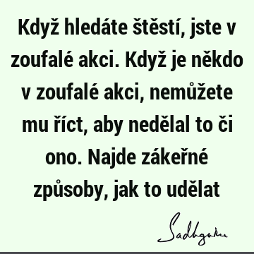 Když hledáte štěstí, jste v zoufalé akci. Když je někdo v zoufalé akci, nemůžete mu říct, aby nedělal to či ono. Najde zákeřné způsoby, jak to udě